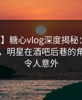 【震惊】糖心vlog深度揭秘：八卦风波背后，明星在酒吧后巷的角色异常令人意外