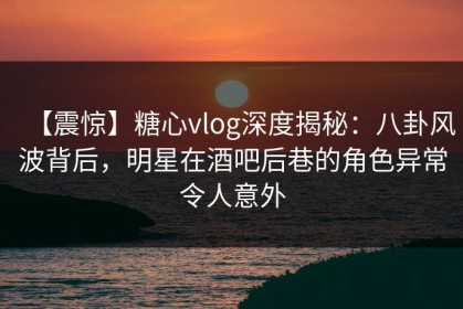 【震惊】糖心vlog深度揭秘：八卦风波背后，明星在酒吧后巷的角色异常令人意外