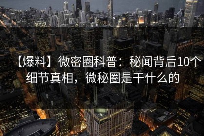 【爆料】微密圈科普：秘闻背后10个细节真相，微秘圈是干什么的