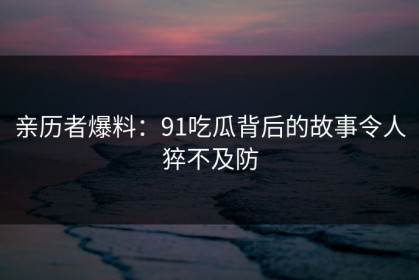 亲历者爆料：91吃瓜背后的故事令人猝不及防