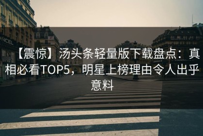 【震惊】汤头条轻量版下载盘点：真相必看TOP5，明星上榜理由令人出乎意料