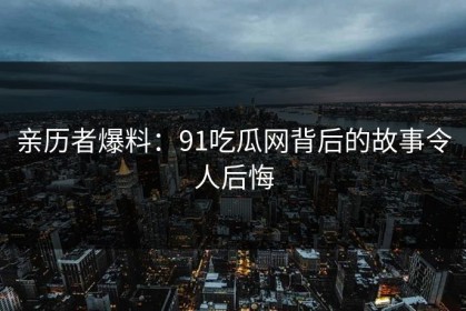 亲历者爆料：91吃瓜网背后的故事令人后悔