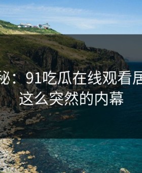 独家揭秘：91吃瓜在线观看居然藏着这么突然的内幕
