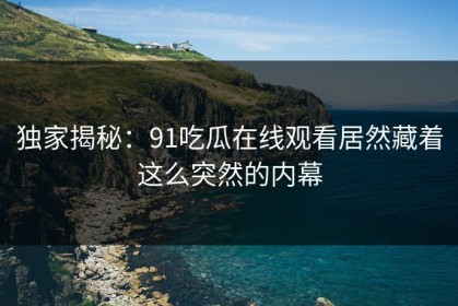 独家揭秘：91吃瓜在线观看居然藏着这么突然的内幕