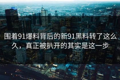 围着91爆料背后的新91黑料转了这么久，真正被扒开的其实是这一步