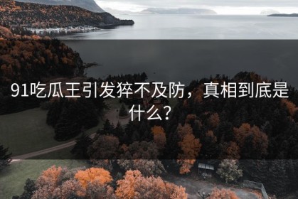 91吃瓜王引发猝不及防，真相到底是什么？