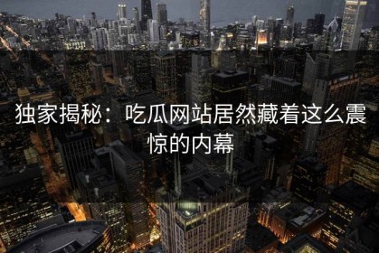 独家揭秘：吃瓜网站居然藏着这么震惊的内幕