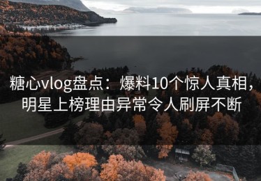 糖心vlog盘点：爆料10个惊人真相，明星上榜理由异常令人刷屏不断