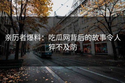 亲历者爆料：吃瓜网背后的故事令人猝不及防