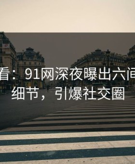 限时查看：91网深夜曝出六间房震撼细节，引爆社交圈