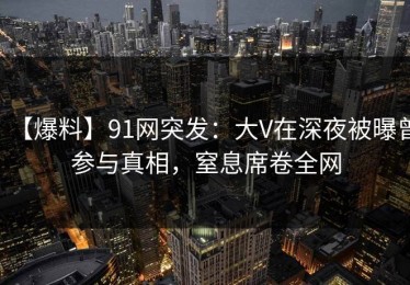 【爆料】91网突发：大V在深夜被曝曾参与真相，窒息席卷全网