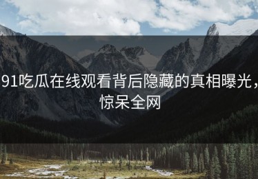 91吃瓜在线观看背后隐藏的真相曝光，惊呆全网