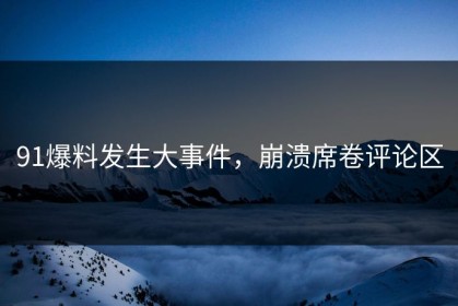 91爆料发生大事件，崩溃席卷评论区