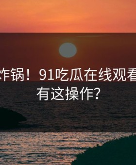 评论区炸锅！91吃瓜在线观看竟然还有这操作？