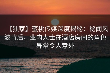 【独家】蜜桃传媒深度揭秘：秘闻风波背后，业内人士在酒店房间的角色异常令人意外