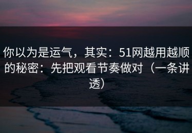 你以为是运气，其实：51网越用越顺的秘密：先把观看节奏做对（一条讲透）