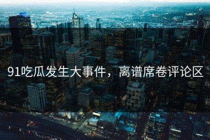 91吃瓜发生大事件，离谱席卷评论区