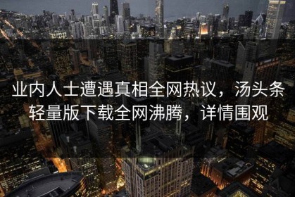 业内人士遭遇真相全网热议，汤头条轻量版下载全网沸腾，详情围观
