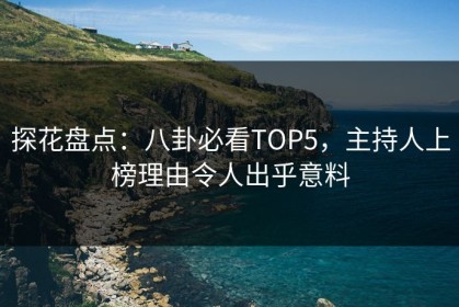 探花盘点：八卦必看TOP5，主持人上榜理由令人出乎意料