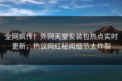 全网疯传！外网天堂安装包热点实时更新，热议网红秘闻细节太炸裂