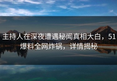 主持人在深夜遭遇秘闻真相大白，51爆料全网炸锅，详情揭秘