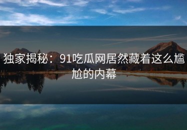 独家揭秘：91吃瓜网居然藏着这么尴尬的内幕