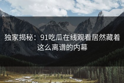 独家揭秘：91吃瓜在线观看居然藏着这么离谱的内幕