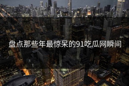 盘点那些年最惊呆的91吃瓜网瞬间