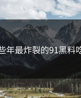 盘点那些年最炸裂的91黑料吃瓜瞬间