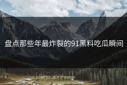 盘点那些年最炸裂的91黑料吃瓜瞬间