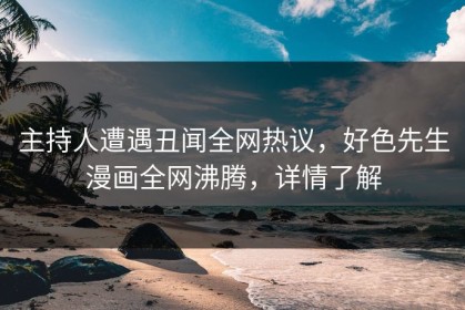 主持人遭遇丑闻全网热议，好色先生漫画全网沸腾，详情了解
