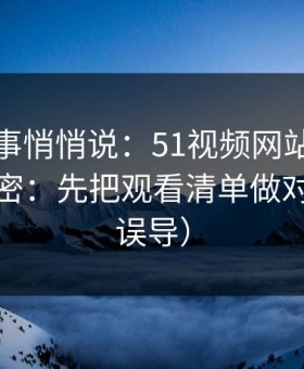 运营同事悄悄说：51视频网站越用越顺的秘密：先把观看清单做对（别被误导）