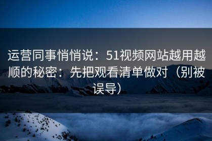 运营同事悄悄说：51视频网站越用越顺的秘密：先把观看清单做对（别被误导）