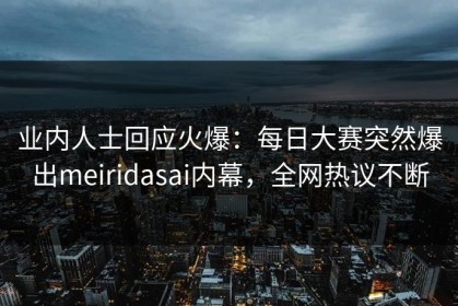业内人士回应火爆：每日大赛突然爆出meiridasai内幕，全网热议不断