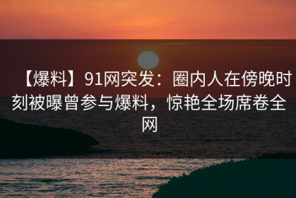 【爆料】91网突发：圈内人在傍晚时刻被曝曾参与爆料，惊艳全场席卷全网