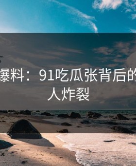 亲历者爆料：91吃瓜张背后的故事令人炸裂