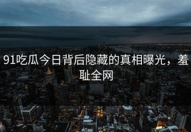 91吃瓜今日背后隐藏的真相曝光，羞耻全网