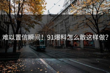 难以置信瞬间！91爆料怎么敢这样做？