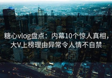 糖心vlog盘点：内幕10个惊人真相，大V上榜理由异常令人情不自禁