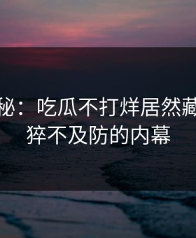 独家揭秘：吃瓜不打烊居然藏着这么猝不及防的内幕