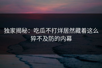 独家揭秘：吃瓜不打烊居然藏着这么猝不及防的内幕