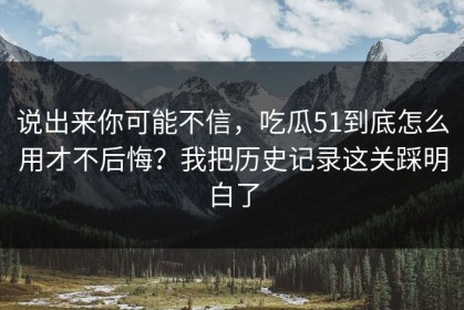 说出来你可能不信，吃瓜51到底怎么用才不后悔？我把历史记录这关踩明白了