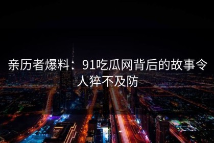 亲历者爆料：91吃瓜网背后的故事令人猝不及防