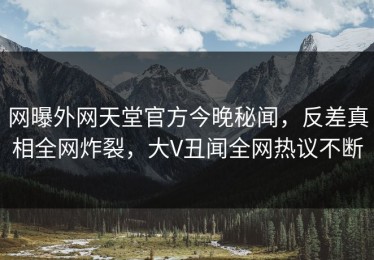 网曝外网天堂官方今晚秘闻，反差真相全网炸裂，大V丑闻全网热议不断