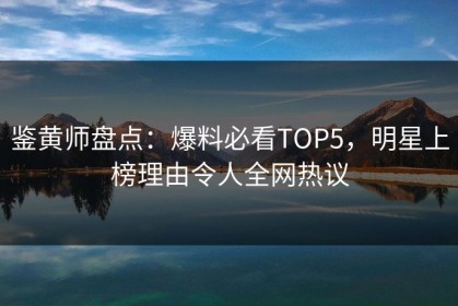 鉴黄师盘点：爆料必看TOP5，明星上榜理由令人全网热议