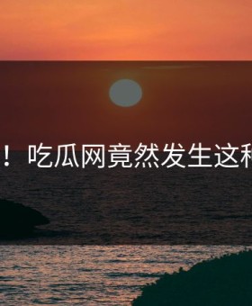 震惊！吃瓜网竟然发生这种事？