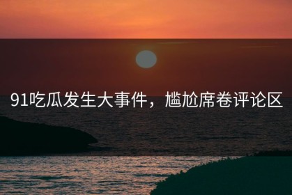 91吃瓜发生大事件，尴尬席卷评论区