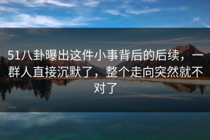 51八卦曝出这件小事背后的后续，一群人直接沉默了，整个走向突然就不对了