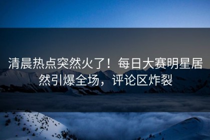 清晨热点突然火了！每日大赛明星居然引爆全场，评论区炸裂