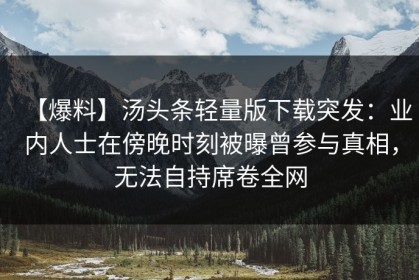 【爆料】汤头条轻量版下载突发：业内人士在傍晚时刻被曝曾参与真相，无法自持席卷全网